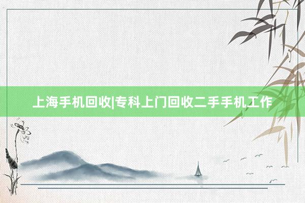 上海手机回收|专科上门回收二手手机工作